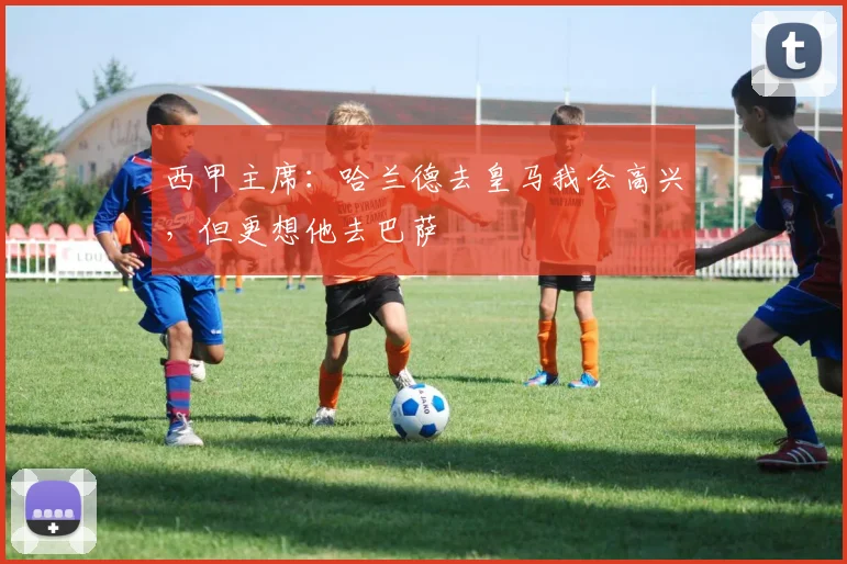 西甲主席：哈兰德去皇马我会高兴，但更想他去巴萨