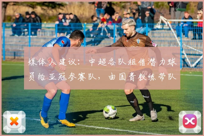 媒体人建议：中超各队租借潜力球员给亚冠参赛队，由国青教练带队