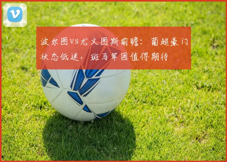 波尔图vs尤文图斯前瞻：葡超豪门状态低迷，斑马军团值得期待