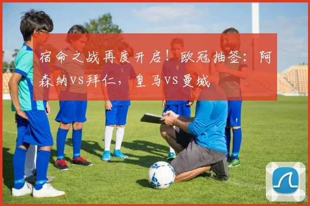 宿命之战再度开启！欧冠抽签：阿森纳vs拜仁，皇马vs曼城