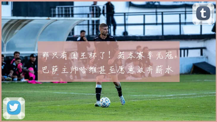 那只有国王杯了！若本赛季无冠，巴萨主帅哈维甚至愿意放弃薪水