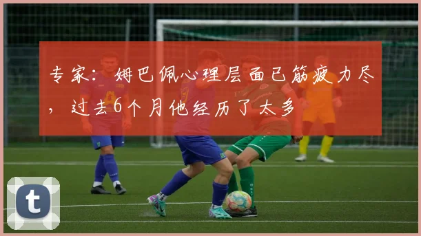 专家：姆巴佩心理层面已筋疲力尽，过去6个月他经历了太多