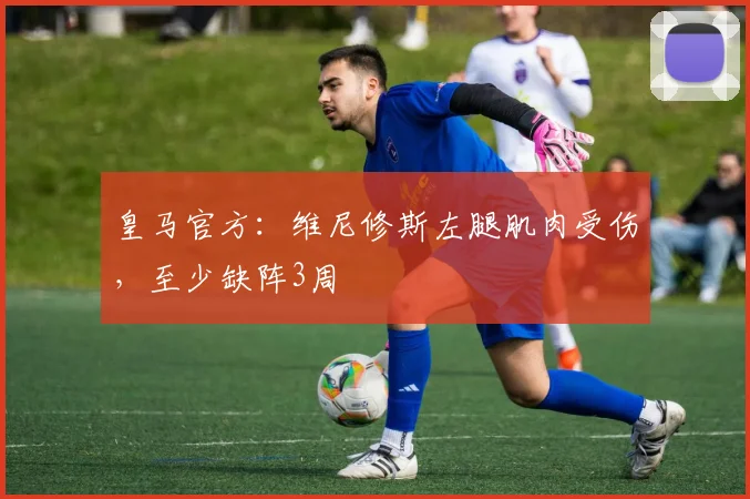 皇马官方：维尼修斯左腿肌肉受伤，至少缺阵3周