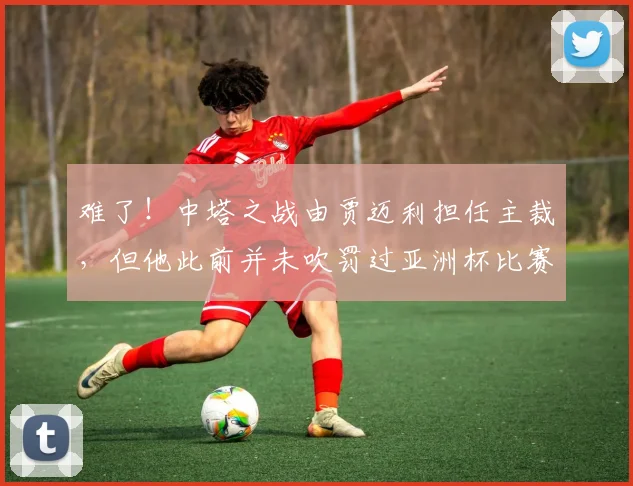 难了！中塔之战由贾迈利担任主裁，但他此前并未吹罚过亚洲杯比赛