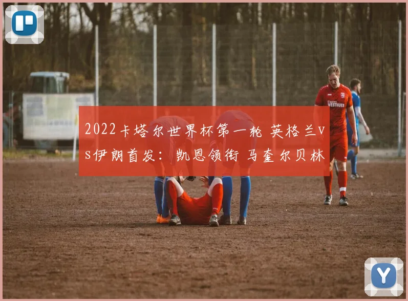 2022卡塔尔世界杯第一轮 英格兰vs伊朗首发：凯恩领衔 马奎尔贝林厄姆出战