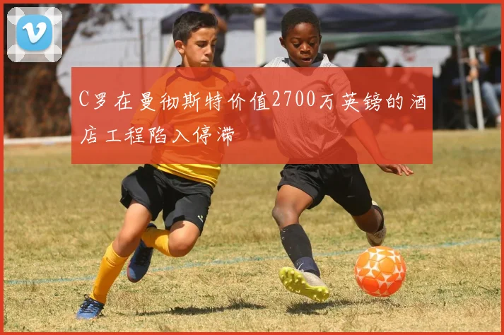 C罗在曼彻斯特价值2700万英镑的酒店工程陷入停滞
