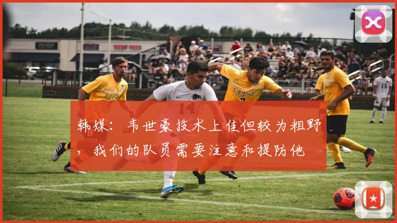 韩媒：韦世豪技术上佳但较为粗野，我们的队员需要注意和提防他