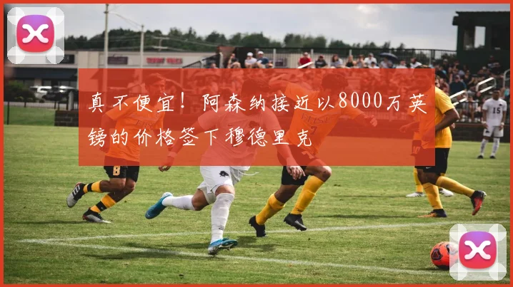 真不便宜！阿森纳接近以8000万英镑的价格签下穆德里克