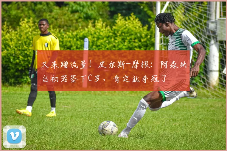 又来蹭流量！皮尔斯-摩根：阿森纳当初若签下C罗，肯定就夺冠了