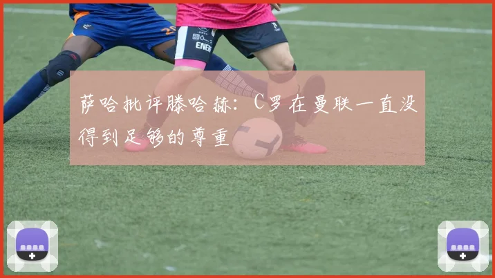 萨哈批评滕哈赫：C罗在曼联一直没得到足够的尊重