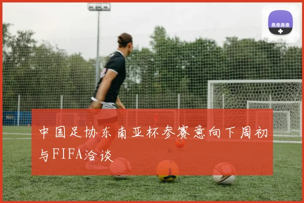 中国足协东南亚杯参赛意向下周初与FIFA洽谈