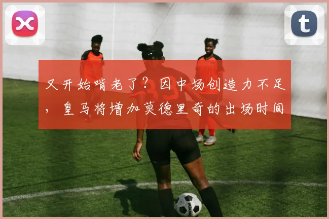 又开始啃老了？因中场创造力不足，皇马将增加莫德里奇的出场时间