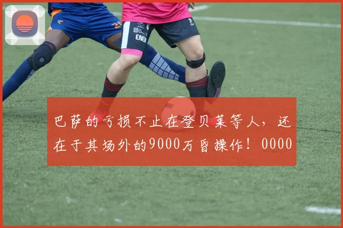 巴萨的亏损不止在登贝莱等人，还在于其场外的9000万昏操作！0000644