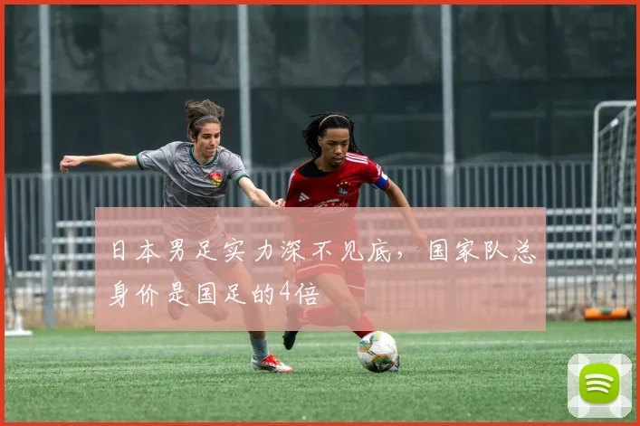 日本男足实力深不见底，国家队总身价是国足的4倍