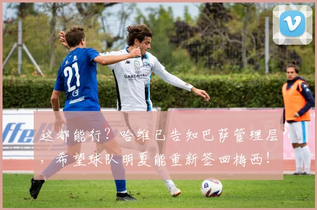 这都能行？哈维已告知巴萨管理层，希望球队明夏能重新签回梅西！