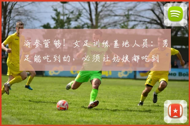 海参管够！女足训练基地人员：男足能吃到的，必须让姑娘都吃到