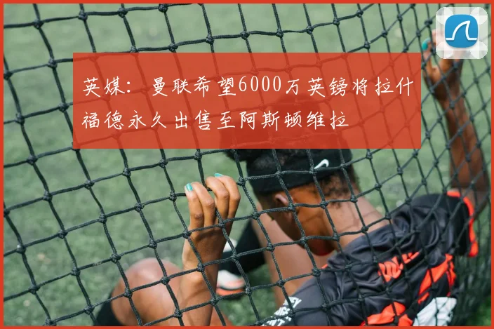 英媒：曼联希望6000万英镑将拉什福德永久出售至阿斯顿维拉