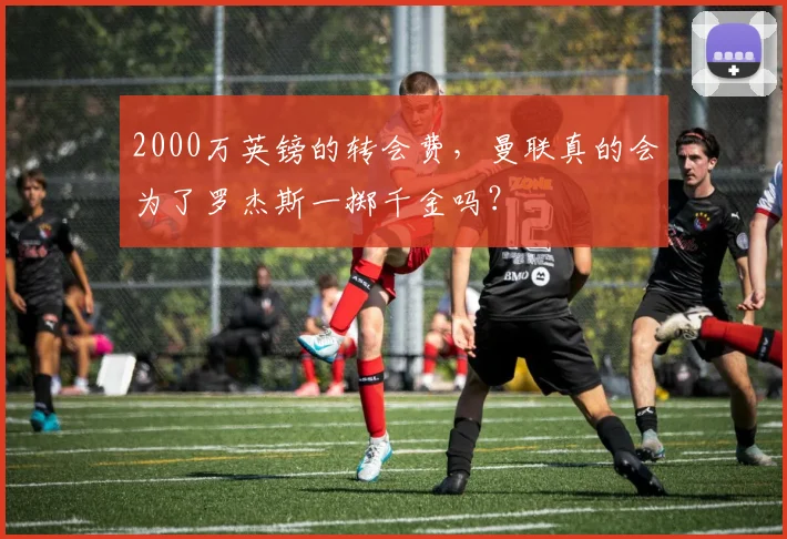 2000万英镑的转会费，曼联真的会为了罗杰斯一掷千金吗？