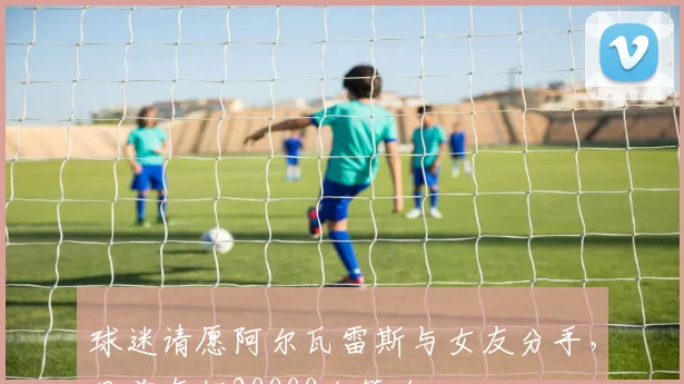 球迷请愿阿尔瓦雷斯与女友分手，目前有超20000个签名