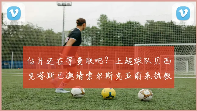 估计还在等曼联吧？土超球队贝西克塔斯已邀请索尔斯克亚前来执教