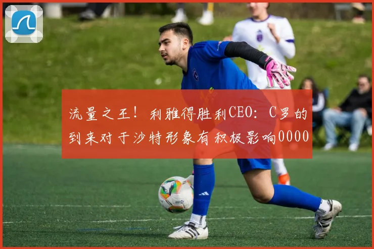 流量之王！利雅得胜利CEO：C罗的到来对于沙特形象有积极影响0000644