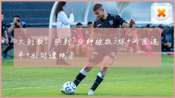 太刺激！热刺7分钟被扳3球+两度追平+补时遭绝杀