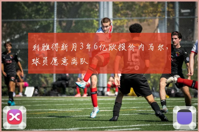 利雅得新月3年6亿欧报价内马尔，球员愿意离队
