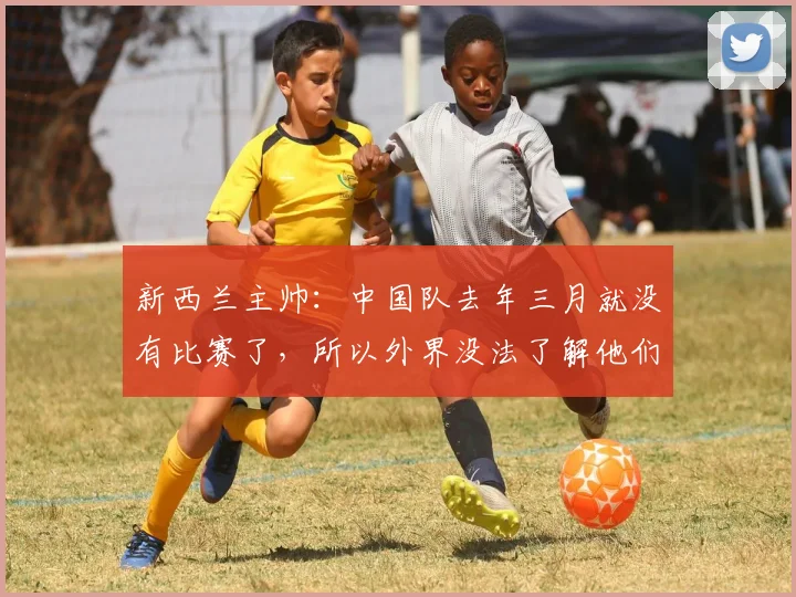 新西兰主帅：中国队去年三月就没有比赛了，所以外界没法了解他们