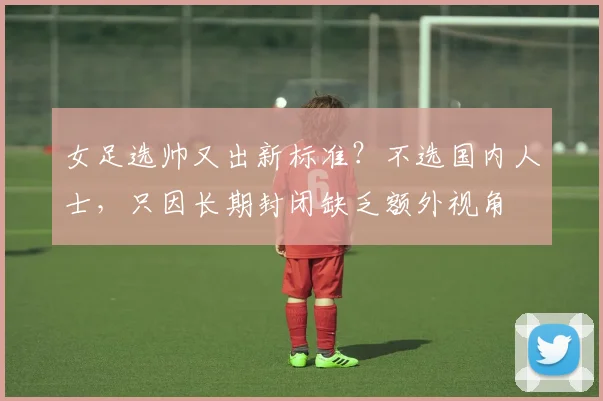 女足选帅又出新标准？不选国内人士，只因长期封闭缺乏额外视角
