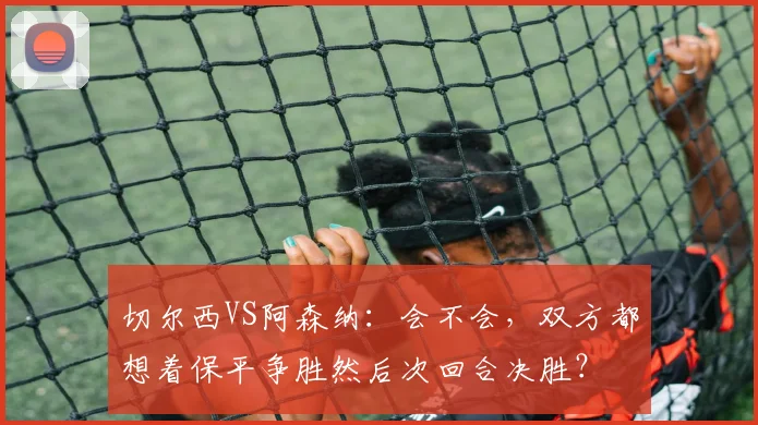 切尔西VS阿森纳：会不会，双方都想着保平争胜然后次回合决胜？