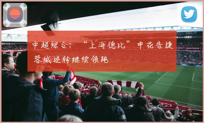 中超综合：“上海德比”申花告捷 蓉城逆转继续领跑