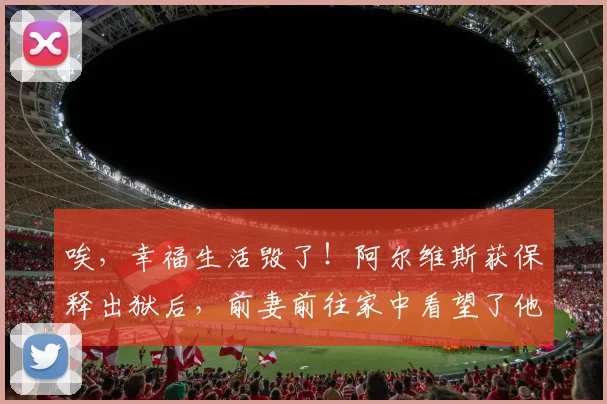 唉，幸福生活毁了！阿尔维斯获保释出狱后，前妻前往家中看望了他